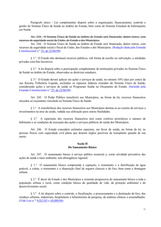 71
Parágrafo único - Lei complementar disporá sobre a organização, financiamento, controle e
gestão do Sistema Único de Saúde no âmbito do Estado, bem como do Sistema Estadual de Informações
em Saúde.
Art. 244. O Sistema Único de Saúde no âmbito do Estado será financiado, dentre outros, com
recursos da seguridade social da União, do Estado e dos Municípios.
Art. 244. O Sistema Único de Saúde no âmbito do Estado será financiado, dentre outros, com
recursos da seguridade social e fiscal da União, dos Estados e dos Municípios. (Redação dada pela Emenda
Constitucional n.º 25, de 22/06/99)
§ 1.º O Estado não destinará recursos públicos, sob forma de auxílio ou subvenção, a entidades
privadas com fins lucrativos.
§ 2.º A lei disporá sobre a participação complementar de instituições privadas no Sistema Único
de Saúde no âmbito do Estado, observadas as diretrizes estaduais.
§ 3.º O Estado deverá aplicar em ações e serviços de saúde, no mínimo 10% (dez por cento) da
sua Receita Tributária Líquida, excluídos os repasses federais oriundos do Sistema Único de Saúde,
considerando ações e serviços de saúde os Programas Saúde no Orçamento do Estado. (Incluído pela
Emenda Constitucional n.º 25, de 22/06/99)
Art. 245. O Poder Público transferirá aos Municípios, na forma da lei, recursos financeiros
alocados ao orçamento vinculado ao Sistema Único de Saúde.
§ 1.º A transferência dos recursos financeiros aos Municípios destina-se ao custeio de serviços e
investimentos na área da saúde, vedada sua utilização para outras finalidades.
§ 2.º A repartição dos recursos financeiros terá como critérios prioritários o número de
habitantes e as condições de execução das ações e serviços públicos de saúde dos Municípios.
Art. 246. O Estado concederá estímulos especiais, em favor da saúde, na forma da lei, às
pessoas físicas com capacidade civil plena que doarem órgãos passíveis de transplante quando de sua
morte.
Seção II
Do Saneamento Básico
Art. 247. O saneamento básico é serviço público essencial e, como atividade preventiva das
ações de saúde e meio ambiente, tem abrangência regional.
§ 1.º O saneamento básico compreende a captação, o tratamento e a distribuição de água
potável, a coleta, o tratamento e a disposição final de esgotos cloacais e do lixo, bem como a drenagem
urbana.
§ 2.º É dever do Estado e dos Municípios a extensão progressiva do saneamento básico a toda a
população urbana e rural, como condição básica da qualidade de vida, da proteção ambiental e do
desenvolvimento social.
§ 3.º A lei disporá sobre o controle, a fiscalização, o processamento e a destinação do lixo, dos
resíduos urbanos, industriais, hospitalares e laboratoriais de pesquisa, de análises clínicas e assemelhados.
(Vide Leis n.os
9.921/93 e 10.099/94)
 