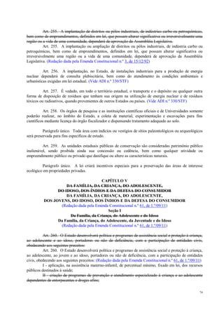 74
Art. 255. A implantação de distritos ou pólos industriais, de indústrias carbo ou petroquímicas,
bem como de empreendimentos, definidos em lei, que possam alterar significativa ou irreversivelmente uma
região ou a vida de uma comunidade, dependerá de aprovação da Assembléia Legislativa.
Art. 255. A implantação ou ampliação de distritos ou pólos industriais, de indústria carbo ou
petroquímicas, bem como de empreendimentos, definidos em lei, que possam alterar significativa ou
irreversivelmente uma região ou a vida de uma comunidade, dependerá de aprovação da Assembléia
Legislativa. (Redação dada pela Emenda Constitucional n.º 3, de 15/12/92)
Art. 256. A implantação, no Estado, de instalações industriais para a produção de energia
nuclear dependerá de consulta plebiscitária, bem como do atendimento às condições ambientais e
urbanísticas exigidas em lei estadual. (Vide ADI n.º 330/STF)
Art. 257. É vedado, em todo o território estadual, o transporte e o depósito ou qualquer outra
forma de disposição de resíduos que tenham sua origem na utilização de energia nuclear e de resíduos
tóxicos ou radioativos, quando provenientes de outros Estados ou países. (Vide ADI n.º 330/STF)
Art. 258. Os órgãos de pesquisa e as instituições científicas oficiais e de Universidades somente
poderão realizar, no âmbito do Estado, a coleta de material, experimentação e escavações para fins
científicos mediante licença do órgão fiscalizador e dispensando tratamento adequado ao solo.
Parágrafo único. Toda área com indícios ou vestígios de sítios paleontológicos ou arqueológicos
será preservada para fins específicos de estudo.
Art. 259. As unidades estaduais públicas de conservação são consideradas patrimônio público
inalienável, sendo proibida ainda sua concessão ou cedência, bem como qualquer atividade ou
empreendimento público ou privado que danifique ou altere as características naturais.
Parágrafo único. A lei criará incentivos especiais para a preservação das áreas de interesse
ecológico em propriedades privadas.
CAPÍTULO V
DA FAMÍLIA, DA CRIANÇA, DO ADOLESCENTE,
DO IDOSO, DOS ÍNDIOS E DA DEFESA DO CONSUMIDOR
DA FAMÍLIA, DA CRIANÇA, DO ADOLESCENTE,
DOS JOVENS, DO IDOSO, DOS ÍNDIOS E DA DEFESA DO CONSUMIDOR
(Redação dada pela Emenda Constitucional n.º 61, de 1.º/09/11)
Seção I
Da Família, da Criança, do Adolescente e do Idoso
Da Família, da Criança, do Adolescente, da Juventude e do Idoso
(Redação dada pela Emenda Constitucional n.º 61, de 1.º/09/11)
Art. 260. O Estado desenvolverá política e programas de assistência social e proteção à criança,
ao adolescente e ao idoso, portadores ou não de deficiência, com a participação de entidades civis,
obedecendo aos seguintes preceitos:
Art. 260. O Estado desenvolverá política e programas de assistência social e proteção à criança,
ao adolescente, ao jovem e ao idoso, portadores ou não de deficiência, com a participação de entidades
civis, obedecendo aos seguintes preceitos: (Redação dada pela Emenda Constitucional n.º 61, de 1.º/09/11)
I - aplicação, na assistência materno-infantil, de percentual mínimo, fixado em lei, dos recursos
públicos destinados à saúde;
II - criação de programas de prevenção e atendimento especializado à criança e ao adolescente
dependentes de entorpecentes e drogas afins;
 