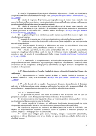 75
II - criação de programas de prevenção e atendimento especializado à criança, ao adolescente e
aos jovens dependentes de entorpecentes e drogas afins; (Redação dada pela Emenda Constitucional n.º 61,
de 1.º/09/11)
III - criação de programas de prevenção, de integração social, de preparo para o trabalho, e de
acesso facilitado aos bens e serviços e à escola, e de atendimento especializado para crianças e adolescentes
portadores de deficiência física, sensorial, mental ou múltipla;
III - criação de programas de prevenção, de integração social, de preparo para o trabalho, e de
acesso facilitado aos bens e serviços e à escola, e de atendimento especializado para crianças, adolescentes
e jovens portadores de deficiência física, sensorial, mental ou múltipla; (Redação dada pela Emenda
Constitucional n.º 61, de 1.º/09/11)
IV - exigência obrigatória de existência de quadro técnico responsável em todos os órgãos com
atuação nesses programas;
V - execução de programas que priorizem o atendimento no ambiente familiar e comunitário;
VI - criação de incentivos fiscais e creditícios às pessoas físicas ou jurídicas que participarem da
execução dos programas;
VII - atenção especial às crianças e adolescentes em estado de miserabilidade, explorados
sexualmente, doentes mentais, órfãos, abandonados e vítimas de violência.
VIII - atenção à juventude, na faixa etária compreendida entre 15 e 29 anos, especialmente
aqueles em situação de vulnerabilidade social, por meio de políticas de fomento à educação, à cultura, ao
esporte, ao lazer e à geração de oportunidades de trabalho e renda. (Incluído pela Emenda Constitucional
n.º 61, de 1.º/09/11)
§ 1.º A coordenação, o acompanhamento e a fiscalização dos programas a que se refere este
artigo caberão a conselhos comunitários, cuja organização, composição, funcionamento e atribuições serão
disciplinados em lei, assegurada a participação de representantes de órgãos públicos e de segmentos da
sociedade civil organizada.
§ 2.º Ficam instituídos o Conselho Estadual do Idoso e o Conselho Estadual da Criança e do
Adolescente.
§ 2.º Ficam instituídos o Conselho Estadual do Idoso, o Conselho Estadual da Juventude e o
Conselho Estadual da Criança e do Adolescente. (Redação dada pela Emenda Constitucional n.º 61, de
1.º/09/11)
§ 3.º A lei disporá sobre a criação e funcionamento de centros de recebimento de denúncias
referentes a violência praticada contra crianças e adolescentes, bem como sobre a responsabilidade pelo
encaminhamento e acompanhamento das respectivas providências administrativas cabíveis.
Art. 261. Compete ao Estado:
I - dar prioridade às pessoas com menos de quatorze e mais de sessenta anos em todos os
programas de natureza social, desde que comprovada a insuficiência de meios materiais;
II - prestar assistência social especial às vítimas de violência de âmbito familiar, inclusive através
de atendimento jurídico e assistência social às famílias;
III - prestar assistência à criança e ao adolescente abandonados, proporcionando os meios
adequados a sua manutenção, educação, encaminhamento a emprego e integração na sociedade;
IV - estabelecer programas de assistência aos idosos portadores ou não de deficiência, com
objetivo de proporcionar-lhes segurança econômica, defesa da dignidade e bem-estar, prevenção de
doenças, integração e participação ativa na comunidade;
V - manter casas-albergues para idosos, mendigos, crianças e adolescentes abandonados,
portadores ou não de deficiências, sem lar ou família, aos quais se darão as condições de bem-estar e
dignidade humana;
 
