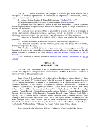 77
Art. 267. A política de consumo será planejada e executada pelo Poder Público, com a
participação de entidades representativas do consumidor, de empresários e trabalhadores, visando,
especialmente, aos seguintes objetivos:
I - instituir o Sistema Estadual de Defesa do Consumidor; (Vide Lei n.º 10.913/97)
II - estimular as cooperativas ou outras formas de associativismo de consumo;
III - elaborar estudos econômicos e sociais de mercados consumidores, a fim de estabelecer
sistemas de planejamento, acompanhamento e orientação de consumo capazes de corrigir suas distorções e
promover seu crescimento;
IV - propiciar meios que possibilitem ao consumidor o exercício do direito à informação, à
escolha, à defesa de seus interesses econômicos, à segurança e à saúde e que facilitem o acesso aos órgãos
judiciários e administrativos, com vista à prevenção e reparação dos danos individuais e coletivos;
V - incentivar a formação de consciência pública voltada para a defesa dos interesses do
consumidor;
VI - prestar atendimento e orientação ao consumidor, através de órgão especializado;
VII - fiscalizar a qualidade de bens e serviços, assim como seus preços, pesos e medidas,
observada a competência da União;
VII - fiscalizar a qualidade de bens e serviços, assim como seus preços, pesos e medidas e as
disposições de proteção do consumidor, especialmente aquelas relativas às informações que lhe são
devidas, observada a competência da União; (Redação dada pela Emenda Constitucional n.º 42, de
20/05/04)
VIII - estimular o consumo sustentável. (Incluído pela Emenda Constitucional n.º 37, de
12/12/03)
TÍTULO VIII
DISPOSIÇÃO FINAL
Art. 268. Esta Constituição e o Ato das Disposições Constitucionais Transitórias, depois de
assinados pelos Deputados, serão promulgados simultaneamente pela Mesa da Assembléia Constituinte e
entrarão em vigor na data de sua publicação.
Porto Alegre, 3 de outubro de 1989 - Gleno Scherer, Presidente - Roberto Künzel, 1.º Vice-
Presidente - Luís Abadie, 2.º Vice-Presidente - Carlos Sá Azambuja, 1.º Secretário - Antonio Lourenço
Pires, 2.º Secretário - Nestor Fips Schneider, 3.º Secretário - Raul Pont, 4.º Secretário - Moesés Berlesi, 1.º
Suplente de Secretário - Sérgio Zambiasi, 2.º Suplente de Secretário - Jauri Oliveira, 3.º Suplente de
Secretário - Ecléa Fernandes, 4.º Suplente de Secretário - Mendes Ribeiro Filho, Relator-Geral - Athos
Rodrigues, Relator ADJnto - Carlos Araújo, Relator ADJnto - Achylles Braghirolli - Adão Pretto - Algir
Lorenzon - Antonio Barbedo - Antonio Carlos Azevedo - Antonio Dexheimer - Antonio Lorenzi - Bráulio
Marques - Carrion Júnior - Celso Bernardi - Constantino Picarelli - Éden Pedroso - Erani Müller -
Francisco Turra - Germano Bonow - Germano Rigotto - Gilberto Mussi - Guaracy Marinho - Hélio
Musskopf - Hilda de Souza - Ilário Pasin - Jarbas Lima - João Augusto Nardes - João Odil Haas - João
Osório - Joaquim Moncks - José Fortunati - José Ivo Sartori - Luiz Fernando Staub - Mário Limberger -
Mário Madureira - Porfírio Peixoto - Renan Kurtz - Sanchotene Felice - Selvino Heck - Tito Lívio Jaeger -
Tufy Salomão - Valdomiro Lima - Valdomiro Vaz Franco - Valmir Susin - Wilson Mânica.
Participantes: Brasil Carús - Cezar Schirmer - Elói Zanella - Paulo Ritzel - Solon Tavares.
 
