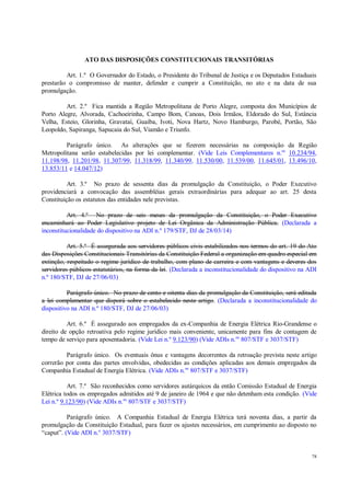 78
ATO DAS DISPOSIÇÕES CONSTITUCIONAIS TRANSITÓRIAS
Art. 1.º O Governador do Estado, o Presidente do Tribunal de Justiça e os Deputados Estaduais
prestarão o compromisso de manter, defender e cumprir a Constituição, no ato e na data de sua
promulgação.
Art. 2.º Fica mantida a Região Metropolitana de Porto Alegre, composta dos Municípios de
Porto Alegre, Alvorada, Cachoeirinha, Campo Bom, Canoas, Dois Irmãos, Eldorado do Sul, Estância
Velha, Esteio, Glorinha, Gravataí, Guaíba, Ivoti, Nova Hartz, Novo Hamburgo, Parobé, Portão, São
Leopoldo, Sapiranga, Sapucaia do Sul, Viamão e Triunfo.
Parágrafo único. As alterações que se fizerem necessárias na composição da Região
Metropolitana serão estabelecidas por lei complementar. (Vide Leis Complementares n.os
10.234/94,
11.198/98, 11.201/98, 11.307/99, 11.318/99, 11.340/99, 11.530/00, 11.539/00, 11.645/01, 13.496/10,
13.853/11 e 14.047/12)
Art. 3.º No prazo de sessenta dias da promulgação da Constituição, o Poder Executivo
providenciará a convocação das assembléias gerais extraordinárias para adequar ao art. 25 desta
Constituição os estatutos das entidades nele previstas.
Art. 4.º No prazo de seis meses da promulgação da Constituição, o Poder Executivo
encaminhará ao Poder Legislativo projeto de Lei Orgânica da Administração Pública. (Declarada a
inconstitucionalidade do dispositivo na ADI n.º 179/STF, DJ de 28/03/14)
Art. 5.º É assegurada aos servidores públicos civis estabilizados nos termos do art. 19 do Ato
das Disposições Constitucionais Transitórias da Constituição Federal a organização em quadro especial em
extinção, respeitado o regime jurídico de trabalho, com plano de carreira e com vantagens e deveres dos
servidores públicos estatutários, na forma da lei. (Declarada a inconstitucionalidade do dispositivo na ADI
n.º 180/STF, DJ de 27/06/03)
Parágrafo único. No prazo de cento e oitenta dias da promulgação da Constituição, será editada
a lei complementar que disporá sobre o estabelecido neste artigo. (Declarada a inconstitucionalidade do
dispositivo na ADI n.º 180/STF, DJ de 27/06/03)
Art. 6.º É assegurado aos empregados da ex-Companhia de Energia Elétrica Rio-Grandense o
direito de opção retroativa pelo regime jurídico mais conveniente, unicamente para fins de contagem de
tempo de serviço para aposentadoria. (Vide Lei n.º 9.123/90) (Vide ADIs n.os
807/STF e 3037/STF)
Parágrafo único. Os eventuais ônus e vantagens decorrentes da retroação prevista neste artigo
correrão por conta das partes envolvidas, obedecidas as condições aplicadas aos demais empregados da
Companhia Estadual de Energia Elétrica. (Vide ADIs n.os
807/STF e 3037/STF)
Art. 7.º São reconhecidos como servidores autárquicos da então Comissão Estadual de Energia
Elétrica todos os empregados admitidos até 9 de janeiro de 1964 e que não detenham esta condição. (Vide
Lei n.º 9.123/90) (Vide ADIs n.os
807/STF e 3037/STF)
Parágrafo único. A Companhia Estadual de Energia Elétrica terá noventa dias, a partir da
promulgação da Constituição Estadual, para fazer os ajustes necessários, em cumprimento ao disposto no
“caput”. (Vide ADI n.o
3037/STF)
 