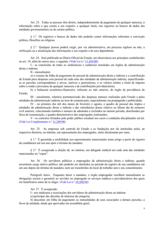 8
Art. 23. Todas as pessoas têm direito, independentemente de pagamento de qualquer natureza, à
informação sobre o que consta a seu respeito, a qualquer título, nos registros ou bancos de dados das
entidades governamentais ou de caráter público.
§ 1.º Os registros e bancos de dados não poderão conter informações referentes a convicção
política, filosófica ou religiosa.
§ 2.º Qualquer pessoa poderá exigir, por via administrativa, em processo sigiloso ou não, a
retificação ou a atualização das informações a seu respeito e de seus dependentes.
Art. 24. Será publicado no Diário Oficial do Estado, em observância aos princípios estabelecidos
no art. 19, além de outros atos, o seguinte: (Vide Lei n.º 11.454/00)
I - as conclusões de todas as sindicâncias e auditorias instaladas em órgãos da administração
direta e indireta;
II - mensalmente:
a) o resumo da folha de pagamento do pessoal da administração direta e indireta e a contribuição
do Estado para despesas com pessoal de cada uma das entidades da administração indireta, especificando-
se as parcelas correspondentes a ativos, inativos e pensionistas, e os valores retidos a título de imposto
sobre a renda e proventos de qualquer natureza e de contribuições previdenciárias;
b) o balancete econômico-financeiro, referente ao mês anterior, do órgão de previdência do
Estado;
III - anualmente, relatório pormenorizado das despesas mensais realizadas pelo Estado e pelas
entidades da administração indireta na área de comunicação, especialmente em propaganda e publicidade;
IV - no primeiro dia útil dos meses de fevereiro e agosto, o quadro de pessoal dos órgãos e
entidades da administração direta e indireta e das subsidiárias destas relativo ao último dia do semestre
civil anterior, relacionando também o número de admitidos e excluídos no mesmo período, distribuídos por
faixa de remuneração, e quadro demonstrativo dos empregados contratados;
V - os contratos firmados pelo poder público estadual nos casos e condições disciplinados em lei.
(Vide Lei Complementar n.º 11.299/98)
Art. 25. As empresas sob controle do Estado e as fundações por ele instituídas terão, na
respectiva diretoria, no mínimo, um representante dos empregados, eleito diretamente por estes.
§ 1.º É garantida a estabilidade aos representantes mencionados neste artigo a partir do registro
da candidatura até um ano após o término do mandato.
§ 2.º É assegurada a eleição de, no mínimo, um delegado sindical em cada uma das entidades
mencionadas no “caput”.
Art. 26. Os servidores públicos e empregados da administração direta e indireta, quando
assumirem cargo eletivo público, não poderão ser demitidos no período do registro de sua candidatura até
um ano depois do término do mandato, nem ser transferidos do local de trabalho sem o seu consentimento.
Parágrafo único. Enquanto durar o mandato, o órgão empregador recolherá mensalmente as
obrigações sociais e garantirá ao servidor ou empregado os serviços médicos e previdenciários dos quais
era beneficiário antes de se eleger. (Vide Lei n.º 10.208/94)
Art. 27. É assegurado:
I - aos sindicatos e associações dos servidores da administração direta ou indireta:
a) participar das decisões de interesse da categoria;
b) descontar em folha de pagamento as mensalidades de seus associados e demais parcelas, a
favor da entidade, desde que aprovadas em assembléia geral;
 