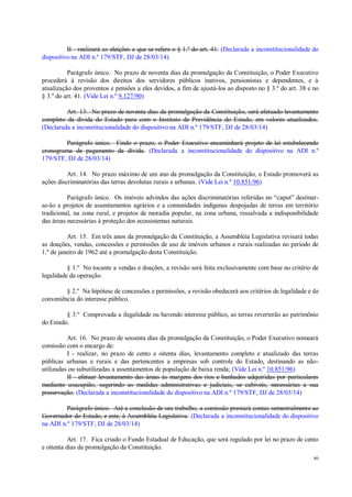 80
II - realizará as eleições a que se refere o § 1.º do art. 41. (Declarada a inconstitucionalidade do
dispositivo na ADI n.º 179/STF, DJ de 28/03/14)
Parágrafo único. No prazo de noventa dias da promulgação da Constituição, o Poder Executivo
procederá à revisão dos direitos dos servidores públicos inativos, pensionistas e dependentes, e à
atualização dos proventos e pensões a eles devidos, a fim de ajustá-los ao disposto no § 3.º do art. 38 e no
§ 3.º do art. 41. (Vide Lei n.º 9.127/90)
Art. 13. No prazo de noventa dias da promulgação da Constituição, será efetuado levantamento
completo da dívida do Estado para com o Instituto de Previdência do Estado, em valores atualizados.
(Declarada a inconstitucionalidade do dispositivo na ADI n.º 179/STF, DJ de 28/03/14)
Parágrafo único. Findo o prazo, o Poder Executivo encaminhará projeto de lei estabelecendo
cronograma de pagamento da dívida. (Declarada a inconstitucionalidade do dispositivo na ADI n.º
179/STF, DJ de 28/03/14)
Art. 14. No prazo máximo de um ano da promulgação da Constituição, o Estado promoverá as
ações discriminatórias das terras devolutas rurais e urbanas. (Vide Lei n.º 10.851/96)
Parágrafo único. Os imóveis advindos das ações discriminatórias referidas no “caput” destinar-
se-ão a projetos de assentamentos agrários e a comunidades indígenas despojadas de terras em território
tradicional, na zona rural, e projetos de moradia popular, na zona urbana, ressalvada a indisponibilidade
das áreas necessárias à proteção dos ecossistemas naturais.
Art. 15. Em três anos da promulgação da Constituição, a Assembléia Legislativa revisará todas
as doações, vendas, concessões e permissões de uso de imóveis urbanos e rurais realizadas no período de
1.º de janeiro de 1962 até a promulgação desta Constituição.
§ 1.º No tocante a vendas e doações, a revisão será feita exclusivamente com base no critério de
legalidade da operação.
§ 2.º Na hipótese de concessões e permissões, a revisão obedecerá aos critérios de legalidade e de
conveniência do interesse público.
§ 3.º Comprovada a ilegalidade ou havendo interesse público, as terras reverterão ao patrimônio
do Estado.
Art. 16. No prazo de sessenta dias da promulgação da Constituição, o Poder Executivo nomeará
comissão com o encargo de:
I - realizar, no prazo de cento e oitenta dias, levantamento completo e atualizado das terras
públicas urbanas e rurais e das pertencentes a empresas sob controle do Estado, destinando as não-
utilizadas ou subutilizadas a assentamentos de população de baixa renda; (Vide Lei n.º 10.851/96)
II - efetuar levantamento das áreas às margens dos rios e banhados adquiridas por particulares
mediante usucapião, sugerindo as medidas administrativas e judiciais, se cabíveis, necessárias a sua
preservação. (Declarada a inconstitucionalidade do dispositivo na ADI n.º 179/STF, DJ de 28/03/14)
Parágrafo único. Até a conclusão de seu trabalho, a comissão prestará contas semestralmente ao
Governador do Estado, e este, à Assembléia Legislativa. (Declarada a inconstitucionalidade do dispositivo
na ADI n.º 179/STF, DJ de 28/03/14)
Art. 17. Fica criado o Fundo Estadual de Educação, que será regulado por lei no prazo de cento
e oitenta dias da promulgação da Constituição.
 