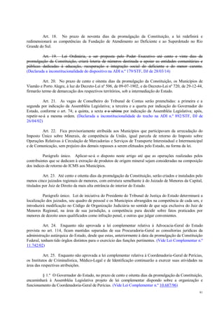 81
Art. 18. No prazo de noventa dias da promulgação da Constituição, a lei redefinirá e
redimensionará as competências da Fundação de Atendimento ao Deficiente e ao Superdotado no Rio
Grande do Sul.
Art. 19. Lei Ordinária, a ser proposta pelo Poder Executivo até cento e vinte dias da
promulgação da Constituição, criará loteria de números destinada a apoiar as entidades comunitárias e
públicas dedicadas à educação, recuperação e integração social do deficiente e do menor carente.
(Declarada a inconstitucionalidade do dispositivo na ADI n.º 179/STF, DJ de 28/03/14)
Art. 20. No prazo de cento e oitenta dias da promulgação da Constituição, os Municípios de
Viamão e Porto Alegre, à luz do Decreto-Lei nº 506, de 09-07-1902, e do Decreto-Lei nº 720, de 29-12-44,
firmarão termo de demarcação dos respectivos territórios, sob a intermediação do Estado.
Art. 21. As vagas de Conselheiro do Tribunal de Contas serão preenchidas: a primeira e a
segunda por indicação da Assembléia Legislativa; a terceira e a quarta por indicação do Governador do
Estado, conforme o art. 74; a quinta, a sexta e a sétima por indicação da Assembléia Legislativa; após,
repetir-se-á a mesma ordem. (Declarada a inconstitucionalidade do trecho na ADI n.º 892/STF, DJ de
26/04/02)
Art. 22. Fica provisoriamente atribuída aos Municípios que participavam da arrecadação do
Imposto Único sobre Minerais, de competência da União, igual parcela de retorno do Imposto sobre
Operações Relativas à Circulação de Mercadorias e Serviços de Transporte Interestadual e Intermunicipal
e de Comunicação, sem prejuízo dos demais repasses a serem efetuados pelo Estado, na forma da lei.
Parágrafo único. Aplicar-se-á o disposto neste artigo até que as operações realizadas pelos
contribuintes que se dedicam à extração de produtos de origem mineral sejam consideradas na composição
dos índices de retorno do ICMS aos Municípios.
Art. 23. Até cento e oitenta dias da promulgação da Constituição, serão criados e instalados pelo
menos cinco juizados regionais de menores, com estrutura semelhante à do Juizado de Menores da Capital,
titulados por Juiz de Direito da mais alta entrância do interior do Estado.
Parágrafo único. Lei de iniciativa do Presidente do Tribunal de Justiça do Estado determinará a
localização dos juizados, seu quadro de pessoal e os Municípios abrangidos na competência de cada um, e
introduzirá modificação no Código de Organização Judiciária no sentido de que seja exclusiva do Juiz de
Menores Regional, na área de sua jurisdição, a competência para decidir sobre fatos praticados por
menores de dezoito anos qualificados como infração penal, e outras que julgar convenientes.
Art. 24. Enquanto não aprovada a lei complementar relativa à Advocacia-Geral do Estado
prevista no art. 114, ficam mantidas separadas de sua Procuradoria-Geral as consultorias jurídicas da
administração autárquica do Estado, desde que estas, anteriormente à data da promulgação da Constituição
Federal, tenham tido órgãos distintos para o exercício das funções pertinentes. (Vide Lei Complementar n.º
11.742/02)
Art. 25. Enquanto não aprovada a lei complementar relativa à Coordenadoria-Geral de Perícias,
os Institutos de Criminalística, Médico-Legal e de Identificação continuarão a exercer suas atividades na
área das respectivas atribuições.
§ 1.º O Governador do Estado, no prazo de cento e oitenta dias da promulgação da Constituição,
encaminhará à Assembléia Legislativa projeto de lei complementar dispondo sobre a organização e
funcionamento da Coordenadoria-Geral de Perícias. (Vide Lei Complementar n.º 10.687/96)
 