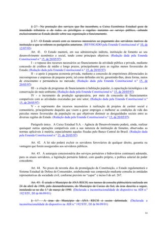 84
§ 2.º Na prestação dos serviços que lhe incumbem, a Caixa Econômica Estadual goza de
imunidade tributária e de todos os privilégios e regalias inerentes ao serviço público, cabendo
exclusivamente ao Estado decidir sobre sua organização e funcionamento.
§ 3.º O Estado arcará com os recursos necessários ao pagamento dos servidores inativos da
instituição a que se referem os parágrafos anteriores. (REVOGADO pela Emenda Constitucional nº 10, de
12/07/95)
Art. 41. O Estado manterá, em sua administração indireta, instituição de fomento ao seu
desenvolvimento econômico e social, tendo como principais objetivos: (Redação dada pela Emenda
Constitucional n.º 15, de 20/05/97)
I - o repasse dos recursos necessários ao financiamento da atividade pública e privada, mediante
concessão de créditos de médio e longo prazos, principalmente para as regiões menos favorecidas do
Estado; (Redação dada pela Emenda Constitucional n.º 15, de 20/05/97)
II - o apoio à pequena economia privada, mediante a concessão de empréstimos diferenciados às
microempresas e empresas de pequeno porte, tal como definidas em lei, garantindo-lhes, desta forma, meios
de crescimento e permanência no mercado; (Redação dada pela Emenda Constitucional n.º 15, de
20/05/97)
III - a criação de programas de financiamento à habitação popular, à capacitação tecnológica e de
conservação do meio ambiente; (Redação dada pela Emenda Constitucional n.º 15, de 20/05/97)
IV - o incremento da produção agropecuária, por meio da concessão de financiamentos
compatíveis com as atividades executadas por este setor; (Redação dada pela Emenda Constitucional n.º
15, de 20/05/97)
V - o suprimento dos recursos necessários à realização de projetos de caráter social e
comunitário, principalmente daqueles que visem a gerar empregos e melhorar as condições de vida das
parcelas menos favorecidas da população ou que objetivem diminuir as desigualdades sociais entre as
diversas regiões do Estado. (Redação dada pela Emenda Constitucional n.º 15, de 20/05/97)
Parágrafo único. A Caixa Estadual S.A. - Agência de Desenvolvimento poderá, ainda, realizar
quaisquer outras operações compatíveis com a sua natureza de instituição de fomento, observadas as
normas aplicáveis à matéria, especialmente aquelas fixadas pelo Banco Central do Brasil. (Redação dada
pela Emenda Constitucional n.º 15, de 20/05/97)
Art. 42. A lei não poderá excluir os servidores ferroviários de qualquer direito, garantia ou
vantagem que forem assegurados aos servidores públicos.
Art. 43. A autarquia concessionária dos serviços portuários e hidroviários continuará adotando,
para os atuais servidores, a legislação portuária federal, com quadro próprio, e política salarial do poder
concedente.
Art. 44. No prazo de noventa dias da promulgação da Constituição, o Estado regulamentará o
Sistema Estadual de Defesa do Consumidor, estabelecendo sua composição mediante consulta às entidades
representativas da sociedade civil, conforme previsto no “caput” e inciso I do art. 267.
Art. 45. É criado o Município de ANA RECH, nos termos de consulta plebiscitária realizada em
24 de abril de 1988, pelo desmembramento, do Município de Caxias do Sul, da área descrita a seguir,
instalando-se no dia 1.º de março de 1990. (Declarada a inconstitucionalidade do dispositivo na ADI n.º
192/STF, DJ de 06/09/01)
§ 1.º A área do Município de ANA RECH é assim delimitada: (Declarada a
inconstitucionalidade do dispositivo na ADI n.º 192/STF, DJ de 06/09/01)
 