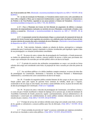 86
dia 15 de novembro de 1988; (Declarada a inconstitucionalidade do dispositivo na ADI n.º 192/STF, DJ de
06/09/01)
VI - na data de instalação do Município, os Vereadores eleitos reunir-se-ão, sob a presidência do
mais velho, e elegerão a Mesa, que se empossará imediatamente; a seguir serão tomados os compromissos
do Prefeito e do Vice-Prefeito, seguindo-se sua posse perante a Câmara de Vereadores. (Declarada a
inconstitucionalidade do dispositivo na ADI n.º 192, DJ, 06/09/01)
§ 4.º Fica o Município de Caxias do Sul liberado do pagamento de débitos e encargos
decorrentes de empreendimentos realizados no território do novo Município, e autorizado o Estado, a seu
critério, a assumi-los. (Declarada a inconstitucionalidade do dispositivo na ADI n.º 192/STF, DJ de
06/09/01)
§ 5.º A manutenção normal do abastecimento d'água e a preservação do manancial da bacia de
captação do Arroio Faxinal serão reguladas em convênio a ser celebrado entre Ana Rech e Caxias do Sul,
no prazo máximo de sessenta dias após a instalação do novo Município. (Declarada a inconstitucionalidade
do dispositivo na ADI n.º 192/STF, DJ de 06/09/01)
Art. 46. Toda restrição, limitação, vedação ou redução de direitos, prerrogativas e vantagens
estabelecida nesta Constituição vigorará respeitados os direitos reconhecidos pela legislação vigente à data
de sua promulgação e as situações juridicamente consolidadas.
Art. 47. No prazo de cento e oitenta dias da promulgação da Constituição, o Estado promoverá,
no âmbito da administração direta e indireta, concurso público de provas e títulos para provimento dos
cargos cujas atribuições são exercidas por servidor público efetivo em desvio de função.
§ 1.º O período de exercício das atribuições correspondentes ao cargo a ser provido na forma
referida neste artigo será considerado como título, na proporção de vinte a sessenta por cento dos pontos da
prova.
§ 2.º Aos servidores públicos e às chefias imediatas compete comunicar, no prazo de trinta dias
da promulgação da Constituição, diretamente à Secretaria de Recursos Humanos e Modernização
Administrativa, a ocorrência dos casos característicos de desvio de função.
Art. 48. O membro do magistério público estadual detentor de dois cargos ou de um cargo e uma
função poderá optar pelo regime de quarenta horas semanais de trabalho, desde que o requeira,
exonerando-se de um cargo ou uma função, nos termos a serem definidos em lei, no prazo de noventa dias
da data da promulgação da Constituição. (Vide Lei n.º 9.059/90)
Art. 49. No prazo de cento e vinte dias da promulgação da Constituição, a lei definirá a forma e
os casos em que o Estado reconhecerá a relação de emprego com as pessoas que, na data da instalação da
Assembléia Constituinte do Estado, prestavam, regular e permanentemente, serviços administrativos e de
manutenção e conservação nos estabelecimentos de ensino público estadual, diretamente ou através de
círculos de pais e mestres. (Vide ADI n.º 181/STF, DJ de 05/08/05)
§ 1.º O tempo de serviço dos servidores referidos neste artigo será contado como título, na forma
da lei, quando se submeterem a concurso público para fins de efetivação. (Vide ADI n.º 181/STF, DJ de
05/08/05)
§ 2.º Ficam excluídas da previsão do “caput” as pessoas contratadas por empresas prestadoras
de serviços ou vinculadas a outros entes públicos. (Vide ADI n.º 181/STF, DJ de 05/08/05)
 