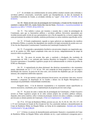 87
§ 3.º As atividades nos estabelecimentos de ensino público estadual somente serão atribuídas a
servidores públicos concursados, ressalvados aqueles que desempenhavam, na data da instalação da
Assembléia Constituinte do Estado, as atividades referidas no “caput”. (Vide ADI n.º 181/STF, DJ de
05/08/05)
Art. 50. Dentro de três anos da promulgação da Constituição, o Estado do Rio Grande do Sul
concluirá a rodovia RST-101, trecho Osório-São José do Norte. (Declarada a inconstitucionalidade do
dispositivo na ADI n.º 179/STF, DJ de 28/03/14)
Art. 51. Fica reaberto o prazo, por trezentos e sessenta dias a contar da promulgação da
Constituição, para que os funcionários públicos e servidores públicos ferroviários aposentados por
invalidez possam pedir revisão de suas aposentadorias com o fim de enquadrá-las, se houver amparo legal,
como provenientes de acidente de trabalho, moléstias profissionais ou outras moléstias especificadas em lei.
Art. 52. O Estado complementará, segundo as regras aplicáveis aos dependentes dos membros
do Ministério Público, as pensões dos dependentes dos membros do órgão estruturado de acordo com o art.
32 do Ato das Disposições Constitucionais Transitórias da Constituição Estadual de 1947.
Art. 53. É assegurada a aposentadoria facultativa com proventos integrais aos magistrados que,
até 05 de outubro de 1988, hajam completado trinta anos de serviço, independentemente do tempo de
exercício efetivo na judicatura.
Art. 54. No prazo de noventa dias após a conclusão e divulgação dos resultados do
recenseamento de 1990, a ser realizado pelo Instituto Brasileiro de Geografia e Estatística, o Poder
Executivo apresentará à Assembléia Legislativa projeto de lei redimensionando os critérios de partilha do
ICMS aos Municípios.
Art. 55. A regionalização do plano plurianual, das diretrizes orçamentárias e dos orçamentos
anuais, determinada nos §§ 1.º e 8.º do art. 149, será cumprida de forma progressiva, no que tange à
distribuição dos recursos, no prazo de até cinco anos, com exclusão dos dispêndios que, por sua própria
natureza, não comportam subdivisões espaciais.
Art. 56. A lei que instituir o plano plurianual deverá prever, nos próximos vinte anos, recursos
destinados a programas de despoluição do rio Guaíba e demais rios da Região Metropolitana e à
manutenção da potabilidade e balneabilidade restabelecidas.
Parágrafo único. A lei de diretrizes orçamentárias e os orçamentos anuais especificarão os
recursos necessários, anualmente, para a implementação do programa previsto neste artigo.
Art. 57. No prazo de cento e oitenta dias da promulgação da Constituição, o Poder Executivo
enviará ao Poder Legislativo projeto de lei sobre estatuto próprio dos servidores públicos militares,
dispondo, entre outras matérias, sobre o sistema de promoção, inclusive de cabos e soldados, a exemplo do
previsto para as demais patentes da Corporação. (Vide Lei Complementar n.º 10.990/97)
Art. 57-A. O Corpo de Bombeiros Militar, previsto nos arts. 46, 52, 60, 82, 104, 124, 127, 130
e 131 da Constituição do Estado do Rio Grande do Sul, fica constituído mediante o desmembramento do
Corpo de Bombeiros Militar da Brigada Militar, na forma da lei complementar. (Incluído pela Emenda
Constitucional n.º 67, de 17/06/14)
§ 1.º A forma e os prazos do desmembramento patrimonial, financeiro e orçamentário do Corpo
de Bombeiros Militar da Brigada Militar serão definidos em lei, a qual estabelecerá cronograma para o
 