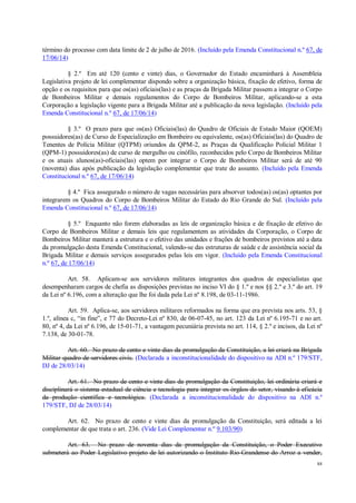 88
término do processo com data limite de 2 de julho de 2016. (Incluído pela Emenda Constitucional n.º 67, de
17/06/14)
§ 2.º Em até 120 (cento e vinte) dias, o Governador do Estado encaminhará à Assembleia
Legislativa projeto de lei complementar dispondo sobre a organização básica, fixação de efetivo, forma de
opção e os requisitos para que os(as) oficiais(las) e as praças da Brigada Militar passem a integrar o Corpo
de Bombeiros Militar e demais regulamentos do Corpo de Bombeiros Militar, aplicando-se a esta
Corporação a legislação vigente para a Brigada Militar até a publicação da nova legislação. (Incluído pela
Emenda Constitucional n.º 67, de 17/06/14)
§ 3.º O prazo para que os(as) Oficiais(las) do Quadro de Oficiais de Estado Maior (QOEM)
possuidores(as) de Curso de Especialização em Bombeiro ou equivalente, os(as) Oficiais(las) do Quadro de
Tenentes de Polícia Militar (QTPM) oriundos da QPM-2, as Praças da Qualificação Policial Militar 1
(QPM-1) possuidores(as) de curso de mergulho ou cinófilo, reconhecidos pelo Corpo de Bombeiros Militar
e os atuais alunos(as)-oficiais(las) optem por integrar o Corpo de Bombeiros Militar será de até 90
(noventa) dias após publicação da legislação complementar que trate do assunto. (Incluído pela Emenda
Constitucional n.º 67, de 17/06/14)
§ 4.º Fica assegurado o número de vagas necessárias para absorver todos(as) os(as) optantes por
integrarem os Quadros do Corpo de Bombeiros Militar do Estado do Rio Grande do Sul. (Incluído pela
Emenda Constitucional n.º 67, de 17/06/14)
§ 5.º Enquanto não forem elaboradas as leis de organização básica e de fixação de efetivo do
Corpo de Bombeiros Militar e demais leis que regulamentem as atividades da Corporação, o Corpo de
Bombeiros Militar manterá a estrutura e o efetivo das unidades e frações de bombeiros previstos até a data
da promulgação desta Emenda Constitucional, valendo-se das estruturas de saúde e de assistência social da
Brigada Militar e demais serviços assegurados pelas leis em vigor. (Incluído pela Emenda Constitucional
n.º 67, de 17/06/14)
Art. 58. Aplicam-se aos servidores militares integrantes dos quadros de especialistas que
desempenharam cargos de chefia as disposições previstas no inciso VI do § 1.º e nos §§ 2.º e 3.º do art. 19
da Lei nº 6.196, com a alteração que lhe foi dada pela Lei nº 8.198, de 03-11-1986.
Art. 59. Aplica-se, aos servidores militares reformados na forma que era prevista nos arts. 53, §
1.º, alínea c, “in fine”, e 77 do Decreto-Lei nº 830, de 06-07-45, no art. 123 da Lei nº 6.195-71 e no art.
80, nº 4, da Lei nº 6.196, de 15-01-71, a vantagem pecuniária prevista no art. 114, § 2.º e incisos, da Lei nº
7.138, de 30-01-78.
Art. 60. No prazo de cento e vinte dias da promulgação da Constituição, a lei criará na Brigada
Militar quadro de servidores civis. (Declarada a inconstitucionalidade do dispositivo na ADI n.º 179/STF,
DJ de 28/03/14)
Art. 61. No prazo de cento e vinte dias da promulgação da Constituição, lei ordinária criará e
disciplinará o sistema estadual de ciência e tecnologia para integrar os órgãos do setor, visando à eficácia
da produção científica e tecnológica. (Declarada a inconstitucionalidade do dispositivo na ADI n.º
179/STF, DJ de 28/03/14)
Art. 62. No prazo de cento e vinte dias da promulgação da Constituição, será editada a lei
complementar de que trata o art. 236. (Vide Lei Complementar n.º 9.103/90)
Art. 63. No prazo de noventa dias da promulgação da Constituição, o Poder Executivo
submeterá ao Poder Legislativo projeto de lei autorizando o Instituto Rio-Grandense do Arroz a vender,
 