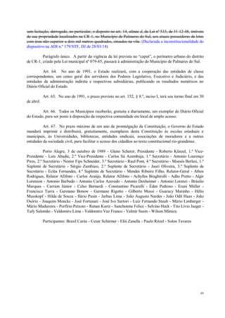 89
sem licitação, derrogado, no particular, o disposto no art. 14, alínea d, da Lei nº 533, de 31-12-48, imóveis
de sua propriedade localizados na CR-1, no Município de Palmares do Sul, aos atuais possuidores de lotes
com área não superior a dois mil metros quadrados, situados na vila. (Declarada a inconstitucionalidade do
dispositivo na ADI n.º 179/STF, DJ de 28/03/14)
Parágrafo único. A partir da vigência da lei prevista no “caput”, o perímetro urbano do distrito
de CR-1, criado pela Lei municipal nº 079-85, passará à administração do Município de Palmares do Sul.
Art. 64. No ano de 1991, o Estado realizará, com a cooperação das entidades de classe
correspondentes, um censo geral dos servidores dos Poderes Legislativo, Executivo e Judiciário, e das
entidades da administração indireta e respectivas subsidiárias, publicando os resultados numéricos no
Diário Oficial do Estado.
Art. 65. No ano de 1991, o prazo previsto no art. 152, § 8.º, inciso I, terá seu termo final em 30
de abril.
Art. 66. Todos os Municípios receberão, gratuita e diariamente, um exemplar do Diário Oficial
do Estado, para ser posto à disposição da respectiva comunidade em local de amplo acesso.
Art. 67. No prazo máximo de um ano da promulgação da Constituição, o Governo do Estado
mandará imprimir e distribuirá, gratuitamente, exemplares desta Constituição às escolas estaduais e
municipais, às Universidades, bibliotecas, entidades sindicais, associações de moradores e a outras
entidades da sociedade civil, para facilitar o acesso dos cidadãos ao texto constitucional rio-grandense.
Porto Alegre, 3 de outubro de 1989 - Gleno Scherer, Presidente - Roberto Künzel, 1.º Vice-
Presidente - Luís Abadie, 2.º Vice-Presidente - Carlos Sá Azambuja, 1.º Secretário - Antonio Lourenço
Pires, 2.º Secretário - Nestor Fips Schneider, 3.º Secretário - Raul Pont, 4.º Secretário - Moesés Berlesi, 1.º
Suplente de Secretário - Sérgio Zambiasi, 2.º Suplente de Secretário - Jauri Oliveira, 3.º Suplente de
Secretário - Ecléa Fernandes, 4.º Suplente de Secretário - Mendes Ribeiro Filho, Relator-Geral - Athos
Rodrigues, Relator ADJnto - Carlos Araújo, Relator ADJnto - Achylles Braghirolli - Adão Pretto - Algir
Lorenzon - Antonio Barbedo - Antonio Carlos Azevedo - Antonio Dexheimer - Antonio Lorenzi - Bráulio
Marques - Carrion Júnior - Celso Bernardi - Constantino Picarelli - Éden Pedroso - Erani Müller -
Francisco Turra - Germano Bonow - Germano Rigotto - Gilberto Mussi - Guaracy Marinho - Hélio
Musskopf - Hilda de Souza - Ilário Pasin - Jarbas Lima - João Augusto Nardes - João Odil Haas - João
Osório - Joaquim Moncks - José Fortunati - José Ivo Sartori - Luiz Fernando Staub - Mário Limberger -
Mário Madureira - Porfírio Peixoto - Renan Kurtz - Sanchotene Felice - Selvino Heck - Tito Lívio Jaeger -
Tufy Salomão - Valdomiro Lima - Valdomiro Vaz Franco - Valmir Susin - Wilson Mânica.
Participantes: Brasil Carús - Cezar Schirmer - Elói Zanella - Paulo Ritzel - Solon Tavares
 