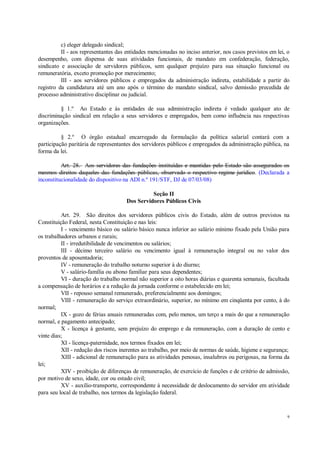 9
c) eleger delegado sindical;
II - aos representantes das entidades mencionadas no inciso anterior, nos casos previstos em lei, o
desempenho, com dispensa de suas atividades funcionais, de mandato em confederação, federação,
sindicato e associação de servidores públicos, sem qualquer prejuízo para sua situação funcional ou
remuneratória, exceto promoção por merecimento;
III - aos servidores públicos e empregados da administração indireta, estabilidade a partir do
registro da candidatura até um ano após o término do mandato sindical, salvo demissão precedida de
processo administrativo disciplinar ou judicial.
§ 1.º Ao Estado e às entidades de sua administração indireta é vedado qualquer ato de
discriminação sindical em relação a seus servidores e empregados, bem como influência nas respectivas
organizações.
§ 2.º O órgão estadual encarregado da formulação da política salarial contará com a
participação paritária de representantes dos servidores públicos e empregados da administração pública, na
forma da lei.
Art. 28. Aos servidores das fundações instituídas e mantidas pelo Estado são assegurados os
mesmos direitos daqueles das fundações públicas, observado o respectivo regime jurídico. (Declarada a
inconstitucionalidade do dispositivo na ADI n.º 191/STF, DJ de 07/03/08)
Seção II
Dos Servidores Públicos Civis
Art. 29. São direitos dos servidores públicos civis do Estado, além de outros previstos na
Constituição Federal, nesta Constituição e nas leis:
I - vencimento básico ou salário básico nunca inferior ao salário mínimo fixado pela União para
os trabalhadores urbanos e rurais;
II - irredutibilidade de vencimentos ou salários;
III - décimo terceiro salário ou vencimento igual à remuneração integral ou no valor dos
proventos de aposentadoria;
IV - remuneração do trabalho noturno superior à do diurno;
V - salário-família ou abono familiar para seus dependentes;
VI - duração do trabalho normal não superior a oito horas diárias e quarenta semanais, facultada
a compensação de horários e a redução da jornada conforme o estabelecido em lei;
VII - repouso semanal remunerado, preferencialmente aos domingos;
VIII - remuneração do serviço extraordinário, superior, no mínimo em cinqüenta por cento, à do
normal;
IX - gozo de férias anuais remuneradas com, pelo menos, um terço a mais do que a remuneração
normal, e pagamento antecipado;
X - licença à gestante, sem prejuízo do emprego e da remuneração, com a duração de cento e
vinte dias;
XI - licença-paternidade, nos termos fixados em lei;
XII - redução dos riscos inerentes ao trabalho, por meio de normas de saúde, higiene e segurança;
XIII - adicional de remuneração para as atividades penosas, insalubres ou perigosas, na forma da
lei;
XIV - proibição de diferenças de remuneração, de exercício de funções e de critério de admissão,
por motivo de sexo, idade, cor ou estado civil;
XV - auxílio-transporte, correspondente à necessidade de deslocamento do servidor em atividade
para seu local de trabalho, nos termos da legislação federal.
 