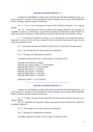 90
EMENDA CONSTITUCIONAL N.º 1
A MESA DA ASSEMBLÉIA LEGISLATIVA DO ESTADO DO RIO GRANDE DO SUL, nos
termos do inciso X do artigo 53 da Constituição do Estado e parágrafo único do artigo 200 do Regimento
Interno, promulga a seguinte Emenda Constitucional:
Art. 1.º O art. 63 da Constituição do Estado do Rio Grande do Sul passa a ter a seguinte
redação:
"Art. 63. Transcorridos trinta dias do recebimento de qualquer proposição em tramitação na
Assembléia Legislativa, seu Presidente, a requerimento de qualquer dos Deputados, mandará incluí-la na
ordem do dia, para ser discutida e votada, desde que com parecer da Comissão de Constituição e Justiça.
§ 1.º A Comissão de Constituição e Justiça, no caso de ainda não se ter manifestado quanto à
proposição, terá prazo de três dias úteis, contados da data de entrada do requerimento de que trata este
artigo, para apresentar parecer.
§ 2.º A proposição somente será retirada da ordem do dia se o autor desistir do requerimento."
Art. 2.º Esta Emenda entra em vigor na data de sua publicação.
Art. 3.º Revogam-se as disposições em contrário.
Assembléia Legislativa do Estado, em Porto Alegre, 18 de junho de 1991.
Deputado Cezar Schirmer, Presidente.
Deputado João Augusto Nardes, 1.º Vice-Presidente.
Deputado Marcos Rolim, 2.º Vice-Presidente.
Deputado Renan Kurtz, 1.º Secretário.
Deputado Tapir Rocha, 2.º Secretário.
Deputado Manoel Maria, 3.º Secretário.
Deputado Odilon Mesko, 4.º Secretário.
(Publicada no DOE n.º 119, de 24/06/91)
__________________________________________________
EMENDA CONSTITUCIONAL N.º 2
A MESA DA ASSEMBLÉIA LEGISLATIVA DO ESTADO DO RIO GRANDE DO SUL, nos
termos do inciso X do artigo 53 da Constituição do Estado e parágrafo único do artigo 200 do Regimento
Interno, promulga a seguinte Emenda Constitucional:
Art. 1.º O “caput” do artigo 22 da Constituição do Estado do Rio Grande do Sul passa a ter a
seguinte redação:
"Art. 22. Dependem de lei específica, mediante aprovação por maioria absoluta dos membros da
Assembléia Legislativa:"
Art. 2.º Esta emenda entra em vigor na data de sua publicação.
Art. 3.º Revogam-se as disposições em contrário.
Assembléia Legislativa do Estado, em Porto Alegre, 30 de abril de 1992.
 