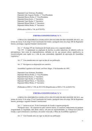 91
Deputado Cezar Schirmer, Presidente.
Deputado João Augusto Nardes, 1.º Vice-Presidente.
Deputado Marcos Rolim, 2.º Vice-Presidente.
Deputado Renan Kurtz, 1.º Secretário.
Deputado Tapir Rocha, 2.º Secretário.
Deputado Manoel Maria, 3.º Secretário.
Deputado Odilon Mesko, 4.º Secretário.
(Publicada no DOE n.º 86, de 07/05/92)
__________________________________________________
EMENDA CONSTITUCIONAL N.º 3
A MESA DA ASSEMBLÉIA LEGISLATIVA DO ESTADO DO RIO GRANDE DO SUL, nos
termos do inciso X do artigo 53 da Constituição do Estado e parágrafo único do artigo 200 do Regimento
Interno, promulga a seguinte Emenda Constitucional:
Art. 1.º O artigo 255 da Constituição do Estado passa a ter a seguinte redação:
"Art. 255. A implantação ou ampliação de distritos ou pólos industriais, de indústria carbo ou
petroquímicas, bem como de empreendimentos, definidos em lei, que possam alterar significativa ou
irreversivelmente uma região ou a vida de uma comunidade, dependerá de aprovação da Assembléia
Legislativa.”
Art. 2.º Esta emenda entra em vigor na data de sua publicação.
Art. 3.º Revogam-se as disposições em contrário.
Assembléia Legislativa do Estado, em Porto Alegre, 15 de dezembro de 1992.
Deputado Cezar Schirmer, Presidente.
Deputado Marcos Rolim, 2.º Vice-Presidente.
Deputado Renan Kurtz, 1.º Secretário.
Deputado Tapir Rocha, 2.º Secretário.
Deputado Manoel Maria, 3.º Secretário.
Deputado Odilon Mesko, 4.º Secretário.
(Publicada no DOE n.º 250, de 30/12/92) (Republicada no DOE n.º 03, de 06/01/93)
__________________________________________________
EMENDA CONSTITUCIONAL N.º 4
A MESA DA ASSEMBLÉIA LEGISLATIVA DO ESTADO DO RIO GRANDE DO SUL, nos
termos do inciso X do artigo 53 da Constituição do Estado e parágrafo único do artigo 200 do Regimento
Interno, promulga a seguinte Emenda Constitucional:
Art. 1.º Inclua-se no art. 76 da Constituição do Estado o seguinte parágrafo:
"Parágrafo único. Os responsáveis pelo controle interno, ao tomarem conhecimento de qualquer
irregularidade ou ilegalidade, dela darão ciência, sob pena de responsabilidade, ao Tribunal de Contas do
Estado, o qual comunicará a ocorrência, em caráter reservado, à Mesa da Assembléia Legislativa."
Art. 2.º Esta Emenda entra em vigor na data de sua publicação.
 