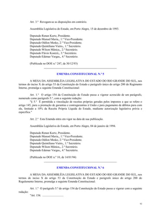 92
Art. 3.º Revogam-se as disposições em contrário.
Assembléia Legislativa do Estado, em Porto Alegre, 15 de dezembro de 1993.
Deputado Renan Kurtz, Presidente.
Deputado Manoel Maria,, 1.º Vice-Presidente.
Deputado Odilon Mesko, 2.º Vice-Presidente.
Deputado Quintiliano Vieira,, 1.º Secretário.
Deputado Wilson Mânica,, 2.º Secretário.
Deputado Flávio Koutzii,, 3.º Secretário.
Deputado Edemar Vargas,, 4.º Secretário.
(Publicada no DOE n.º 247, de 30/12/93)
__________________________________________________
EMENDA CONSTITUCIONAL N.º 5
A MESA DA ASSEMBLÉIA LEGISLATIVA DO ESTADO DO RIO GRANDE DO SUL, nos
termos do inciso X do artigo 53 da Constituição do Estado e parágrafo único do artigo 200 do Regimento
Interno, promulga a seguinte Emenda Constitucional:
Art. 1.º O artigo 154 da Constituição do Estado passa a vigorar acrescido de um parágrafo,
numerado como parágrafo 5.º, com a seguinte redação:
"§ 5.º É permitida a vinculação de receitas próprias geradas pelos impostos a que se refere o
artigo 145, para a prestação de garantias e contragarantias à União e para pagamento de débitos para com
ela, limitado a 10% da Receita Própria Líquida do Estado, mediante autorização legislativa prévia e
específica."
Art. 2.º Esta Emenda entra em vigor na data de sua publicação.
Assembléia Legislativa do Estado, em Porto Alegre, 04 de janeiro de 1994.
Deputado Renan Kurtz, Presidente.
Deputado Manoel Maria,, 1.º Vice-Presidente.
Deputado Odilon Mesko, 2.º Vice-Presidente.
Deputado Quintiliano Vieira,, 1.º Secretário.
Deputado Wilson Mânica,, 2.º Secretário.
Deputado Edemar Vargas,, 4.º Secretário.
(Publicada no DOE n.º 10, de 14/01/94)
__________________________________________________
EMENDA CONSTITUCIONAL N.º 6
A MESA DA ASSEMBLÉIA LEGISLATIVA DO ESTADO DO RIO GRANDE DO SUL, nos
termos do inciso X do artigo 53 da Constituição do Estado e parágrafo único do artigo 200 do
Regulamento Interno, promulga a seguinte Emenda Constitucional:
Art. 1.º O parágrafo 5.º do artigo 154 da Constituição do Estado passa a vigorar com a seguinte
redação:
"Art. 154. ............................
 