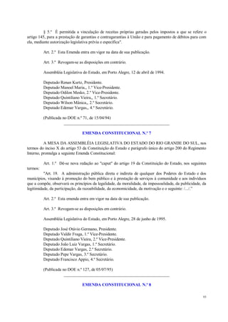 93
§ 5.º É permitida a vinculação de receitas próprias geradas pelos impostos a que se refere o
artigo 145, para a prestação de garantias e contragarantias à União e para pagamento de débitos para com
ela, mediante autorização legislativa prévia e específica".
Art. 2.º Esta Emenda entra em vigor na data de sua publicação.
Art. 3.º Revogam-se as disposições em contrário.
Assembléia Legislativa do Estado, em Porto Alegre, 12 de abril de 1994.
Deputado Renan Kurtz, Presidente.
Deputado Manoel Maria,, 1.º Vice-Presidente.
Deputado Odilon Mesko, 2.º Vice-Presidente.
Deputado Quintiliano Vieira,, 1.º Secretário.
Deputado Wilson Mânica,, 2.º Secretário.
Deputado Edemar Vargas,, 4.º Secretário.
(Publicada no DOE n.º 71, de 15/04/94)
__________________________________________________
EMENDA CONSTITUCIONAL N.º 7
A MESA DA ASSEMBLÉIA LEGISLATIVA DO ESTADO DO RIO GRANDE DO SUL, nos
termos do inciso X do artigo 53 da Constituição do Estado e parágrafo único do artigo 200 do Regimento
Interno, promulga a seguinte Emenda Constitucional:
Art. 1.º Dê-se nova redação ao "caput" do artigo 19 da Constituição do Estado, nos seguintes
termos:
"Art. 19. A administração pública direta e indireta de qualquer dos Poderes do Estado e dos
municípios, visando à promoção do bem público e à prestação de serviços à comunidade e aos indivíduos
que a compõe, observará os princípios da legalidade, da moralidade, da impessoalidade, da publicidade, da
legitimidade, da participação, da razoabilidade, da economicidade, da motivação e o seguinte: /.../.”
Art. 2.º Esta emenda entra em vigor na data de sua publicação.
Art. 3.º Revogam-se as disposições em contrário.
Assembléia Legislativa do Estado, em Porto Alegre, 28 de junho de 1995.
Deputado José Otávio Germano, Presidente.
Deputado Valdir Fraga, 1.º Vice-Presidente.
Deputado Quintiliano Vieira, 2.º Vice-Presidente.
Deputado João Luiz Vargas, 1.º Secretário.
Deputado Edemar Vargas, 2.º Secretário.
Deputado Pepe Vargas, 3.º Secretário.
Deputado Francisco Appio, 4.º Secretário.
(Publicada no DOE n.º 127, de 05/07/95)
__________________________________________________
EMENDA CONSTITUCIONAL N.º 8
 