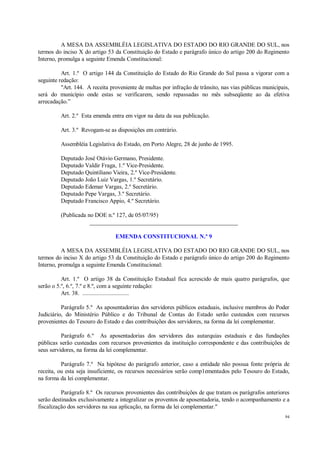 94
A MESA DA ASSEMBLÉIA LEGISLATIVA DO ESTADO DO RIO GRANDE DO SUL, nos
termos do inciso X do artigo 53 da Constituição do Estado e parágrafo único do artigo 200 do Regimento
Interno, promulga a seguinte Emenda Constitucional:
Art. 1.º O artigo 144 da Constituição do Estado do Rio Grande do Sul passa a vigorar com a
seguinte redação:
"Art. 144. A receita proveniente de multas por infração de trânsito, nas vias públicas municipais,
será do município onde estas se verificarem, sendo repassadas no mês subseqüente ao da efetiva
arrecadação.”
Art. 2.º Esta emenda entra em vigor na data da sua publicação.
Art. 3.º Revogam-se as disposições em contrário.
Assembléia Legislativa do Estado, em Porto Alegre, 28 de junho de 1995.
Deputado José Otávio Germano, Presidente.
Deputado Valdir Fraga, 1.º Vice-Presidente.
Deputado Quintiliano Vieira, 2.º Vice-Presidente.
Deputado João Luiz Vargas, 1.º Secretário.
Deputado Edemar Vargas, 2.º Secretário.
Deputado Pepe Vargas, 3.º Secretário.
Deputado Francisco Appio, 4.º Secretário.
(Publicada no DOE n.º 127, de 05/07/95)
__________________________________________________
EMENDA CONSTITUCIONAL N.º 9
A MESA DA ASSEMBLÉIA LEGISLATIVA DO ESTADO DO RIO GRANDE DO SUL, nos
termos do inciso X do artigo 53 da Constituição do Estado e parágrafo único do artigo 200 do Regimento
Interno, promulga a seguinte Emenda Constitucional:
Art. 1.º O artigo 38 da Constituição Estadual fica acrescido de mais quatro parágrafos, que
serão o 5.º, 6.º, 7.º e 8.º, com a seguinte redação:
Art. 38. ..............................
Parágrafo 5.º As aposentadorias dos servidores públicos estaduais, inclusive membros do Poder
Judiciário, do Ministério Público e do Tribunal de Contas do Estado serão custeados com recursos
provenientes do Tesouro do Estado e das contribuições dos servidores, na forma da lei complementar.
Parágrafo 6.º As aposentadorias dos servidores das autarquias estaduais e das fundações
públicas serão custeadas com recursos provenientes da instituição correspondente e das contribuições de
seus servidores, na forma da lei complementar.
Parágrafo 7.º Na hipótese do parágrafo anterior, caso a entidade não possua fonte própria de
receita, ou esta seja insuficiente, os recursos necessários serão comp1ementados pelo Tesouro do Estado,
na forma da lei complementar.
Parágrafo 8.º Os recursos provenientes das contribuições de que tratam os parágrafos anteriores
serão destinados exclusivamente a integralizar os proventos de aposentadoria, tendo o acompanhamento e a
fiscalização dos servidores na sua aplicação, na forma da lei complementar."
 