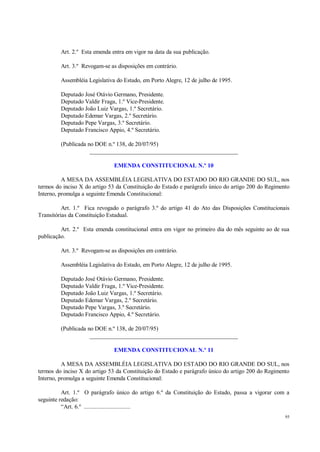 95
Art. 2.º Esta emenda entra em vigor na data da sua publicação.
Art. 3.º Revogam-se as disposições em contrário.
Assembléia Legislativa do Estado, em Porto Alegre, 12 de julho de 1995.
Deputado José Otávio Germano, Presidente.
Deputado Valdir Fraga, 1.º Vice-Presidente.
Deputado João Luiz Vargas, 1.º Secretário.
Deputado Edemar Vargas, 2.º Secretário.
Deputado Pepe Vargas, 3.º Secretário.
Deputado Francisco Appio, 4.º Secretário.
(Publicada no DOE n.º 138, de 20/07/95)
__________________________________________________
EMENDA CONSTITUCIONAL N.º 10
A MESA DA ASSEMBLÉIA LEGISLATIVA DO ESTADO DO RIO GRANDE DO SUL, nos
termos do inciso X do artigo 53 da Constituição do Estado e parágrafo único do artigo 200 do Regimento
Interno, promulga a seguinte Emenda Constitucional:
Art. 1.º Fica revogado o parágrafo 3.º do artigo 41 do Ato das Disposições Constitucionais
Transitórias da Constituição Estadual.
Art. 2.º Esta emenda constitucional entra em vigor no primeiro dia do mês seguinte ao de sua
publicação.
Art. 3.º Revogam-se as disposições em contrário.
Assembléia Legislativa do Estado, em Porto Alegre, 12 de julho de 1995.
Deputado José Otávio Germano, Presidente.
Deputado Valdir Fraga, 1.º Vice-Presidente.
Deputado João Luiz Vargas, 1.º Secretário.
Deputado Edemar Vargas, 2.º Secretário.
Deputado Pepe Vargas, 3.º Secretário.
Deputado Francisco Appio, 4.º Secretário.
(Publicada no DOE n.º 138, de 20/07/95)
__________________________________________________
EMENDA CONSTITUCIONAL N.º 11
A MESA DA ASSEMBLÉIA LEGISLATIVA DO ESTADO DO RIO GRANDE DO SUL, nos
termos do inciso X do artigo 53 da Constituição do Estado e parágrafo único do artigo 200 do Regimento
Interno, promulga a seguinte Emenda Constitucional:
Art. 1.º O parágrafo único do artigo 6.º da Constituição do Estado, passa a vigorar com a
seguinte redação:
“Art. 6.º ..............................
 