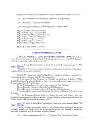 96
Parágrafo único. O dia 20 de setembro é a data magna, sendo considerado feriado no Estado.”
Art. 2.º Esta Emenda Constitucional entra em vigor na data de sua publicação.
Art. 3.º Revogam-se as disposições em contrário.
Assembléia Legislativa do Estado, em Porto Alegre, 03 de outubro de 1995.
Deputado José Otávio Germano, Presidente.
Deputado Valdir Fraga, 1.º Vice-Presidente.
Deputado Quintiliano Vieira, 2.º Vice-Presidente.
Deputado João Luiz Vargas, 1.º Secretário.
Deputado Edemar Vargas, 2.º Secretário.
Deputado Pepe Vargas, 3.º Secretário.
Deputado Francisco Appio, 4.º Secretário.
(Publicada no DOE n.º 197, de 13/10/95)
__________________________________________________
EMENDA CONSTITUCIONAL N.º 12
A MESA DA ASSEMBLÉIA LEGISLATIVA DO ESTADO DO RIO GRANDE DO SUL, nos
termos do inciso X do artigo 53 da Constituição do Estado e parágrafo único do artigo 200 do Regimento
Interno, promulga a seguinte Emenda Constitucional:
Art. 1.º O artigo 20 da Constituição do Estado fica acrescido dos seguintes parágrafos: (Vide
ADI n.º 1521/STF)
“Parágrafo 4.º Os cargos em comissão destinam-se à transmissão das diretrizes políticas para a
execução administrativa e ao assessoramento.
Parágrafo 5.º Os cargos em comissão não podem ser ocupados por cônjuges ou companheiros e
parentes, consangüíneos, afins ou por adoção, até o segundo grau.
I - do Governador, do Vice-Governador, do Procurador-Geral do Estado, do Defensor Público-
Geral do Estado e dos Secretários de Estado, ou titulares de cargos que lhes sejam equiparados, no âmbito
da administração direta do Poder Executivo;
II - dos Desembargadores e Juízes de 2.º grau, no âmbito do Poder Judiciário;
III - dos Deputados Estaduais, no âmbito da Assembléia Legislativa;
IV - dos Procuradores de Justiça, no âmbito da Procuradoria-Geral de Justiça;
V - dos Conselheiros e Auditores Substitutos de Conselheiros, no âmbito do Tribunal de Contas
do Estado;
VI - dos Presidentes, Diretores-Gerais, ou titulares de cargos equivalentes, e dos Vice-
Presidentes, ou equivalentes, no âmbito da respectiva autarquia, fundação instituída ou mantida pelo Poder
Público, empresa pública ou sociedade de economia mista.”
Art. 2.º O “caput” do artigo 32 da Constituição do Estado passa a ter a seguinte redação: (Vide
ADI n.º 1521/STF)
“Art. 32. Os cargos em comissão, criados por lei em número e com remuneração certos e com
atribuições definidas de direção, chefia ou assessoramento, são de livre nomeação e exoneração,
observados os requisitos gerais de provimento em cargos estaduais.”
Art. 3.º São revogados os parágrafos 3.º, 4.º e 5.º do artigo 32 da Constituição do Estado.
 