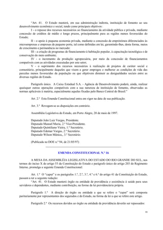 99
“Art. 41. O Estado manterá, em sua administração indireta, instituição de fomento ao seu
desenvolvimento econômico e social, tendo como principais objetivos:
I - o repasse dos recursos necessários ao financiamento da atividade pública e privada, mediante
concessão de créditos de médio e longo prazos, principalmente para as regiões menos favorecidas do
Estado;
II - o apoio à pequena economia privada, mediante a concessão de empréstimos diferenciados às
microempresas e empresas de pequeno porte, tal como definidas em lei, garantindo-lhes, desta forma, meios
de crescimento e permanência no mercado:
III - a criação de programas de financiamento à habitação popular, à capacitação tecnológica e de
conservação do meio ambiente;
IV - o incremento da produção agropecuária, por meio da concessão de financiamentos
compatíveis com as atividades executadas por este setor;
V - o suprimento dos recursos necessários à realização de projetos de caráter social e
comunitário, principalmente daqueles que visem a gerar empregos e melhorar as condições de vida das
parcelas menos favorecidas da população ou que objetivem diminuir as desigualdades sociais entre as
diversas regiões do Estado.
Parágrafo único. A Caixa Estadual S.A. - Agência de Desenvolvimento poderá, ainda, realizar
quaisquer outras operações compatíveis com a sua natureza de instituição de fomento, observadas as
normas aplicáveis à matéria, especialmente aquelas fixadas pelo Banco Central do Brasil.”
Art. 2.º Esta Emenda Constitucional entra em vigor na data de sua publicação.
Art. 3.º Revogam-se as disposições em contrário.
Assembléia Legislativa do Estado, em Porto Alegre, 20 de maio de 1997.
Deputado João Luiz Vargas, Presidente.
Deputado Manoel Maria, 2.º Vice-Presidente.
Deputado Quintiliano Vieira, 1.º Secretário.
Deputado Edemar Vargas, 2.º Secretário.
Deputado Wilson Mânica,, 3.º Secretário.
(Publicada no DOE n.º 94, de 21/05/97)
__________________________________________________
EMENDA CONSTITUCIONAL N.º 16
A MESA DA ASSEMBLÉIA LEGISLATIVA DO ESTADO DO RIO GRANDE DO SUL, nos
termos do inciso X do artigo 53 da Constituição do Estado e parágrafo único do artigo 203 do Regimento
Interno, promulga a seguinte Emenda Constitucional:
Art. 1.º O “caput” e os parágrafos 1.º, 2.º, 3.º, 4.º e 6.º do artigo 41 da Constituição do Estado,
passam a ter a seguinte redação:
“Art. 41. O Estado manterá órgão ou entidade de previdência e assistência à saúde para seus
servidores e dependentes, mediante contribuição, na forma da lei previdenciária própria.
Parágrafo 1.º A direção do órgão ou entidade a que se refere o “caput” será composta
paritariamente por representantes dos segurados e do Estado, na forma da lei a que se refere este artigo.
Parágrafo 2.º Os recursos devidos ao órgão ou entidade da previdência deverão ser repassados:
 