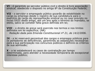 VI - é garantido ao servidor público civil o direito à livre associação
sindical, obedecido o disposto no artigo 8º da Constituição Federal;
VII - o servidor e empregado público gozarão de estabilidade no
cargo ou emprego desde o registro de sua candidatura para o
exercício de cargo de representação sindical ou no caso previsto no
inciso XXIII deste artigo, até um ano após o término do mandato, se
eleito, salvo se cometer falta grave definida em lei;
VIII - o direito de greve será exercido nos termos e nos limites
definidos em lei específica; (NR)
- Redação dada pela Emenda Constitucional nº 21, de 14/2/2006.
IX - a lei reservará percentual dos cargos e empregos públicos para
os portadores de deficiências, garantindo as adaptações necessárias
para a sua participação nos concursos públicos e definirá os critérios
de sua admissão;
X - a lei estabelecerá os casos de contratação por tempo
determinado, para atender a necessidade temporária de excepcional
interesse público;
 