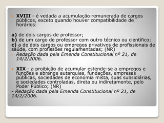  XVIII - é vedada a acumulação remunerada de cargos
públicos, exceto quando houver compatibilidade de
horários:
a) de dois cargos de professor;
b) de um cargo de professor com outro técnico ou científico;
c) a de dois cargos ou empregos privativos de profissionais de
saúde, com profissões regulamentadas; (NR)
- Redação dada pela Emenda Constitucional nº 21, de
14/2/2006.
 XIX - a proibição de acumular estende-se a empregos e
funções e abrange autarquias, fundações, empresas
públicas, sociedades de economia mista, suas subsidiárias,
e sociedades controladas, direta ou indiretamente, pelo
Poder Público; (NR)
- Redação dada pela Emenda Constitucional nº 21, de
14/2/2006.
 