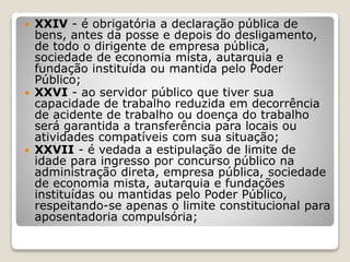  XXIV - é obrigatória a declaração pública de
bens, antes da posse e depois do desligamento,
de todo o dirigente de empresa pública,
sociedade de economia mista, autarquia e
fundação instituída ou mantida pelo Poder
Público;
 XXVI - ao servidor público que tiver sua
capacidade de trabalho reduzida em decorrência
de acidente de trabalho ou doença do trabalho
será garantida a transferência para locais ou
atividades compatíveis com sua situação;
 XXVII - é vedada a estipulação de limite de
idade para ingresso por concurso público na
administração direta, empresa pública, sociedade
de economia mista, autarquia e fundações
instituídas ou mantidas pelo Poder Público,
respeitando-se apenas o limite constitucional para
aposentadoria compulsória;
 