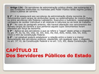 CAPÍTULO II
Dos Servidores Públicos do Estado
 Artigo 124 - Os servidores da administração pública direta, das autarquias e
das fundações instituídas ou mantidas pelo Poder Público terão regime jurídico
único e planos de carreira.
§ 1º - A lei assegurará aos servidores da administração direta isonomia de
vencimentos para cargos de atribuições iguais ou assemelhados do mesmo Poder,
ou entre servidores dos Poderes Legislativo, Executivo e Judiciário, ressalvadas as
vantagens de caráter individual e as relativas à natureza ou ao local de trabalho.
§ 2º - No caso do parágrafo anterior, não haverá alteração nos vencimentos dos
demais cargos da carreira a que pertence aquele cujos vencimentos foram
alterados por força da isonomia.
§ 3º - Aplica-se aos servidores a que se refere o "caput" deste artigo e disposto
no art. 7º, IV, VI, VII, VIII, IX, XII, XIII, XV, XVI, XVII, XVIII, XIX, XX, XXII,
XXIII e XXX da Constituição Federal.
§ 4º - Lei estadual poderá estabelecer a relação entre a maior e a menor
remuneração dos servidores públicos, obedecido, em qualquer caso, o disposto
no art. 37, XI, da Constituição Federal e no art. 115, XII, desta Constituição. (NR)
 