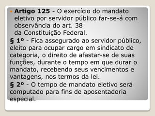  Artigo 125 - O exercício do mandato
eletivo por servidor público far-se-á com
observância do art. 38
da Constituição Federal.
§ 1º - Fica assegurado ao servidor público,
eleito para ocupar cargo em sindicato de
categoria, o direito de afastar-se de suas
funções, durante o tempo em que durar o
mandato, recebendo seus vencimentos e
vantagens, nos termos da lei.
§ 2º - O tempo de mandato eletivo será
computado para fins de aposentadoria
especial.
 