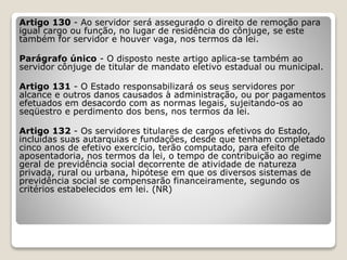 Artigo 130 - Ao servidor será assegurado o direito de remoção para
igual cargo ou função, no lugar de residência do cônjuge, se este
também for servidor e houver vaga, nos termos da lei.
Parágrafo único - O disposto neste artigo aplica-se também ao
servidor cônjuge de titular de mandato eletivo estadual ou municipal.
Artigo 131 - O Estado responsabilizará os seus servidores por
alcance e outros danos causados à administração, ou por pagamentos
efetuados em desacordo com as normas legais, sujeitando-os ao
seqüestro e perdimento dos bens, nos termos da lei.
Artigo 132 - Os servidores titulares de cargos efetivos do Estado,
incluídas suas autarquias e fundações, desde que tenham completado
cinco anos de efetivo exercício, terão computado, para efeito de
aposentadoria, nos termos da lei, o tempo de contribuição ao regime
geral de previdência social decorrente de atividade de natureza
privada, rural ou urbana, hipótese em que os diversos sistemas de
previdência social se compensarão financeiramente, segundo os
critérios estabelecidos em lei. (NR)
 