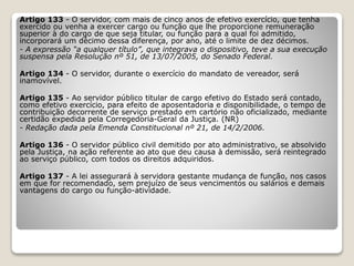 Artigo 133 - O servidor, com mais de cinco anos de efetivo exercício, que tenha
exercido ou venha a exercer cargo ou função que lhe proporcione remuneração
superior à do cargo de que seja titular, ou função para a qual foi admitido,
incorporará um décimo dessa diferença, por ano, até o limite de dez décimos.
- A expressão “a qualquer título”, que integrava o dispositivo, teve a sua execução
suspensa pela Resolução nº 51, de 13/07/2005, do Senado Federal.
Artigo 134 - O servidor, durante o exercício do mandato de vereador, será
inamovível.
Artigo 135 - Ao servidor público titular de cargo efetivo do Estado será contado,
como efetivo exercício, para efeito de aposentadoria e disponibilidade, o tempo de
contribuição decorrente de serviço prestado em cartório não oficializado, mediante
certidão expedida pela Corregedoria-Geral da Justiça. (NR)
- Redação dada pela Emenda Constitucional nº 21, de 14/2/2006.
Artigo 136 - O servidor público civil demitido por ato administrativo, se absolvido
pela Justiça, na ação referente ao ato que deu causa à demissão, será reintegrado
ao serviço público, com todos os direitos adquiridos.
Artigo 137 - A lei assegurará à servidora gestante mudança de função, nos casos
em que for recomendado, sem prejuízo de seus vencimentos ou salários e demais
vantagens do cargo ou função-atividade.
 