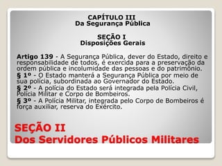 SEÇÃO II
Dos Servidores Públicos Militares
CAPÍTULO III
Da Segurança Pública
SEÇÃO I
Disposições Gerais
Artigo 139 - A Segurança Pública, dever do Estado, direito e
responsabilidade de todos, é exercida para a preservação da
ordem pública e incolumidade das pessoas e do patrimônio.
§ 1º - O Estado manterá a Segurança Pública por meio de
sua polícia, subordinada ao Governador do Estado.
§ 2º - A polícia do Estado será integrada pela Polícia Civil,
Polícia Militar e Corpo de Bombeiros.
§ 3º - A Polícia Militar, integrada pelo Corpo de Bombeiros é
força auxiliar, reserva do Exército.
 
