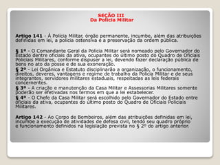 SEÇÃO III
Da Polícia Militar
Artigo 141 - À Polícia Militar, órgão permanente, incumbe, além das atribuições
definidas em lei, a polícia ostensiva e a preservação da ordem pública.
§ 1º - O Comandante Geral da Polícia Militar será nomeado pelo Governador do
Estado dentre oficiais da ativa, ocupantes do último posto do Quadro de Oficiais
Policiais Militares, conforme dispuser a lei, devendo fazer declaração pública de
bens no ato da posse e de sua exoneração.
§ 2º - Lei Orgânica e Estatuto disciplinarão a organização, o funcionamento,
direitos, deveres, vantagens e regime de trabalho da Polícia Militar e de seus
integrantes, servidores militares estaduais, respeitadas as leis federais
concernentes.
§ 3º - A criação e manutenção da Casa Militar e Assessorias Militares somente
poderão ser efetivadas nos termos em que a lei estabelecer.
§ 4º - O Chefe da Casa Militar será escolhido pelo Governador do Estado entre
oficiais da ativa, ocupantes do último posto do Quadro de Oficiais Policiais
Militares.
Artigo 142 - Ao Corpo de Bombeiros, além das atribuições definidas em lei,
incumbe a execução de atividades de defesa civil, tendo seu quadro próprio
e funcionamento definidos na legislação prevista no § 2º do artigo anterior.
 