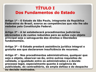 TÍTULO I
Dos Fundamentos do Estado
Artigo 1º - O Estado de São Paulo, integrante da República
Federativa do Brasil, exerce as competências que não lhe são
vedadas pela Constituição Federal.
Artigo 2º - A lei estabelecerá procedimentos judiciários
abreviados e de custos reduzidos para as ações cujo objeto
principal seja a salvaguarda dos direitos e liberdades
fundamentais.
Artigo 3º - O Estado prestará assistência jurídica integral e
gratuita aos que declararem insuficiência de recursos.
Artigo 4º - Nos procedimentos administrativos, qualquer que
seja o objeto, observar-se-ão, entre outros requisitos de
validade, a igualdade entre os administrados e o devido
processo legal, especialmente quanto à exigência da
publicidade, do contraditório, da ampla defesa e do despacho
ou decisão motivados.
 