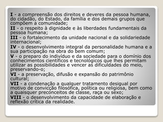 I - a compreensão dos direitos e deveres da pessoa humana,
do cidadão, do Estado, da família e dos demais grupos que
compõem a comunidade;
II - o respeito à dignidade e às liberdades fundamentais da
pessoa humana;
III - o fortalecimento da unidade nacional e da solidariedade
internacional;
IV - o desenvolvimento integral da personalidade humana e a
sua participação na obra do bem comum;
V - o preparo do indivíduo e da sociedade para o domínio dos
conhecimentos científicos e tecnológicos que lhes permitam
utilizar as possibilidades e vencer as dificuldades do meio,
preservando-o;
VI - a preservação, difusão e expansão do patrimônio
cultural;
VII - a condenação a qualquer tratamento desigual por
motivo de convicção filosófica, política ou religiosa, bem como
a quaisquer preconceitos de classe, raça ou sexo;
VIII - o desenvolvimento da capacidade de elaboração e
reflexão crítica da realidade.
 