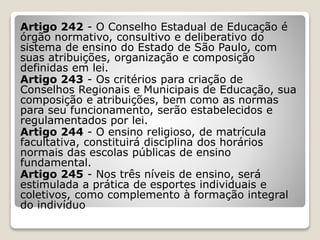 Artigo 242 - O Conselho Estadual de Educação é
órgão normativo, consultivo e deliberativo do
sistema de ensino do Estado de São Paulo, com
suas atribuições, organização e composição
definidas em lei.
Artigo 243 - Os critérios para criação de
Conselhos Regionais e Municipais de Educação, sua
composição e atribuições, bem como as normas
para seu funcionamento, serão estabelecidos e
regulamentados por lei.
Artigo 244 - O ensino religioso, de matrícula
facultativa, constituirá disciplina dos horários
normais das escolas públicas de ensino
fundamental.
Artigo 245 - Nos três níveis de ensino, será
estimulada a prática de esportes individuais e
coletivos, como complemento à formação integral
do indivíduo
 