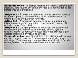 Parágrafo Único - A prática referida no “caput”, sempre que
possível, será levada em conta em face das necessidades dos
portadores de deficiências
Artigo 246 - É vedada a cessão de uso de próprios públicos
estaduais, para o funcionamento de estabelecimentos de
ensino privado de qualquer natureza.
Artigo 247 - A educação da criança de zero a seis anos,
integrada ao sistema de ensino, respeitará as características
próprias dessa faixa etária.
Artigo 248 - O órgão próprio de educação do Estado será
responsável pela definição de normas, autorização de
funcionamento, supervisão e fiscalização das creches e pré-
escolas públicas e privadas no Estado.
Parágrafo único - Aos Municípios, cujos sistemas de ensino
estejam organizados, será delegada competência para
autorizar o funcionamento e supervisionar as instituições de
educação das crianças de zero a seis anos de idade.
 