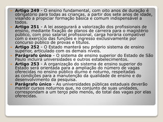  Artigo 249 - O ensino fundamental, com oito anos de duração é
obrigatório para todas as crianças, a partir dos sete anos de idade,
visando a propiciar formação básica e comum indispensável a
todos.
 Artigo 251 - A lei assegurará a valorização dos profissionais de
ensino, mediante fixação de planos de carreira para o magistério
público, com piso salarial profissional, carga horária compatível
com o exercício das funções e ingresso exclusivamente por
concurso público de provas e títulos.
 Artigo 252 - O Estado manterá seu próprio sistema de ensino
superior, articulado com os demais níveis.
 Parágrafo único - O sistema de ensino superior do Estado de São
Paulo incluirá universidades e outros estabelecimentos.
 Artigo 253 - A organização do sistema de ensino superior do
Estado será orientada para a ampliação do número de vagas
oferecidas no ensino público diurno e noturno, respeitadas
as condições para a manutenção da qualidade de ensino e do
desenvolvimento da pesquisa.
 Parágrafo único - As universidades públicas estaduais deverão
manter cursos noturnos que, no conjunto de suas unidades,
correspondam a um terço pelo menos, do total das vagas por elas
oferecidas.
 