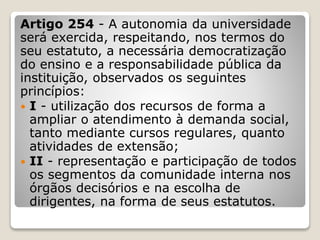 Artigo 254 - A autonomia da universidade
será exercida, respeitando, nos termos do
seu estatuto, a necessária democratização
do ensino e a responsabilidade pública da
instituição, observados os seguintes
princípios:
 I - utilização dos recursos de forma a
ampliar o atendimento à demanda social,
tanto mediante cursos regulares, quanto
atividades de extensão;
 II - representação e participação de todos
os segmentos da comunidade interna nos
órgãos decisórios e na escolha de
dirigentes, na forma de seus estatutos.
 