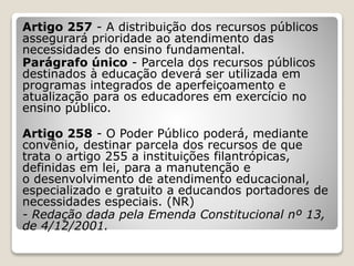 Artigo 257 - A distribuição dos recursos públicos
assegurará prioridade ao atendimento das
necessidades do ensino fundamental.
Parágrafo único - Parcela dos recursos públicos
destinados à educação deverá ser utilizada em
programas integrados de aperfeiçoamento e
atualização para os educadores em exercício no
ensino público.
Artigo 258 - O Poder Público poderá, mediante
convênio, destinar parcela dos recursos de que
trata o artigo 255 a instituições filantrópicas,
definidas em lei, para a manutenção e
o desenvolvimento de atendimento educacional,
especializado e gratuito a educandos portadores de
necessidades especiais. (NR)
- Redação dada pela Emenda Constitucional nº 13,
de 4/12/2001.
 