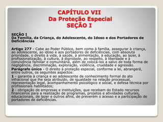 CAPÍTULO VII
Da Proteção Especial
SEÇÃO I
SEÇÃO I
Da Família, da Criança, do Adolescente, do Idoso e dos Portadores de
Deficiências
Artigo 277 - Cabe ao Poder Público, bem como à família, assegurar à criança,
ao adolescente, ao idoso e aos portadores de deficiências, com absoluta
prioridade, o direito à vida, à saúde, à alimentação, à educação, ao lazer, à
profissionalização, à cultura, à dignidade, ao respeito, à liberdade e à
convivência familiar e comunitária, além de colocá-los a salvo de toda forma de
negligência, discriminação, exploração, violência, crueldade e agressão.
Parágrafo único - O direito à proteção especial, conforme a lei, abrangerá,
entre outros, os seguintes aspectos:
1 - garantia à criança e ao adolescente de conhecimento formal do ato
infracional que lhe seja atribuído, de igualdade na relação processual,
representação legal, acompanhamento psicológico e social, e defesa técnica por
profissionais habilitados;
2 - obrigação de empresas e instituições, que recebam do Estado recursos
financeiros para a realização de programas, projetos e atividades culturais,
educacionais, de lazer e outros afins, de preverem o acesso e a participação de
portadores de deficiências.
 