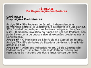TÍTULO II
Da Organização dos Poderes
CAPÍTULO I
Disposições Preliminares
Artigo 5º - São Poderes do Estado, independentes e
harmônicos entre si, o Legislativo, o Executivo e o Judiciário.§
1º - É vedado a qualquer dos Poderes delegar atribuições.
§ 2º - O cidadão, investido na função de um dos Poderes, não
poderá exercer a de outro, salvo as exceções previstas nesta
Constituição.
Artigo 6º - O Município de São Paulo é a Capital do Estado.
Artigo 7º - São símbolos do Estado a bandeira, o brasão de
armas e o hino.
Artigo 8º - Além dos indicados no art. 26 da Constituição
Federal, incluem-se entre os bens do Estado os terrenos
reservados às margens dos rios e lagos do seu domínio.
 