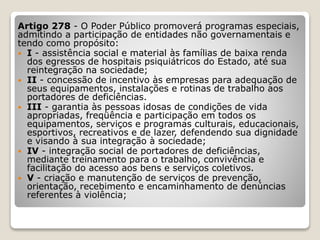 Artigo 278 - O Poder Público promoverá programas especiais,
admitindo a participação de entidades não governamentais e
tendo como propósito:
 I - assistência social e material às famílias de baixa renda
dos egressos de hospitais psiquiátricos do Estado, até sua
reintegração na sociedade;
 II - concessão de incentivo às empresas para adequação de
seus equipamentos, instalações e rotinas de trabalho aos
portadores de deficiências.
 III - garantia às pessoas idosas de condições de vida
apropriadas, freqüência e participação em todos os
equipamentos, serviços e programas culturais, educacionais,
esportivos, recreativos e de lazer, defendendo sua dignidade
e visando à sua integração à sociedade;
 IV - integração social de portadores de deficiências,
mediante treinamento para o trabalho, convivência e
facilitação do acesso aos bens e serviços coletivos.
 V - criação e manutenção de serviços de prevenção,
orientação, recebimento e encaminhamento de denúncias
referentes à violência;
 