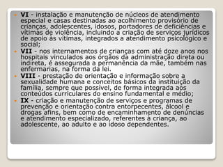  VI - instalação e manutenção de núcleos de atendimento
especial e casas destinadas ao acolhimento provisório de
crianças, adolescentes, idosos, portadores de deficiências e
vítimas de violência, incluindo a criação de serviços jurídicos
de apoio às vítimas, integrados a atendimento psicológico e
social;
 VII - nos internamentos de crianças com até doze anos nos
hospitais vinculados aos órgãos da administração direta ou
indireta, é assegurada a permanência da mãe, também nas
enfermarias, na forma da lei.
 VIII - prestação de orientação e informação sobre a
sexualidade humana e conceitos básicos da instituição da
família, sempre que possível, de forma integrada aos
conteúdos curriculares do ensino fundamental e médio;
 IX - criação e manutenção de serviços e programas de
prevenção e orientação contra entorpecentes, álcool e
drogas afins, bem como de encaminhamento de denúncias
e atendimento especializado, referentes à criança, ao
adolescente, ao adulto e ao idoso dependentes.
 