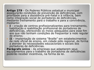 Artigo 279 - Os Poderes Públicos estadual e municipal
assegurarão condições de prevenção de deficiências, com
prioridade para a assistência pré-natal e à infância, bem
como integração social de portadores de deficiências,
mediante treinamento para o trabalho e para a convivência,
mediante:
 I - criação de centros profissionalizantes para treinamento,
habilitação e reabilitação profissional de portadores de
deficiências, oferecendo os meios adequados para esse fim
aos que não tenham condições de freqüentar a rede regular
de ensino;
 II - implantação de sistema “Braille” em estabelecimentos
da rede oficial de ensino, em cidade pólo regional, de forma
a atender às necessidades educacionais e sociais dos
portadores de deficiências.
Parágrafo único - As empresas que adaptarem seus
equipamentos para o trabalho de portadores de deficiências
poderão receber incentivos, na forma da lei.
 