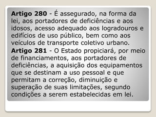 Artigo 280 - É assegurado, na forma da
lei, aos portadores de deficiências e aos
idosos, acesso adequado aos logradouros e
edifícios de uso público, bem como aos
veículos de transporte coletivo urbano.
Artigo 281 - O Estado propiciará, por meio
de financiamentos, aos portadores de
deficiências, a aquisição dos equipamentos
que se destinam a uso pessoal e que
permitam a correção, diminuição e
superação de suas limitações, segundo
condições a serem estabelecidas em lei.
 