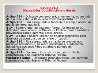 TÍTULO VIII
Disposições Constitucionais Gerais
Artigo 284 - O Estado comemorará, anualmente, no período
de 3 a 9 de julho, a Revolução Constitucionalista de 1932.
Artigo 285 - Fica assegurado a todos livre e amplo acesso às
praias do litoral paulista.
§ 1º - Sempre que, de qualquer forma, for impedido ou
dificultado esse acesso, o Ministério Público tomará imediata
providência para a garantia desse direito.
§ 2º - O Estado poderá utilizar-se da desapropriação para
abertura de acesso a que se refere o “caput”.
Artigo 286 - Fica assegurada a criação de creches nos
presídios femininos e, às mães presidiárias, a adequada
assistência aos seus filhos durante o período de
amamentação.
Artigo 287 - Declarado inconstitucional, em controle
concentrado, pelo Supremo Tribunal Federal.
Parágrafo único - Declarado inconstitucional, em controle
concentrado, pelo Supremo Tribunal Federal.
 