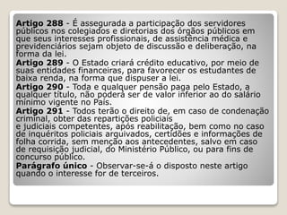 Artigo 288 - É assegurada a participação dos servidores
públicos nos colegiados e diretorias dos órgãos públicos em
que seus interesses profissionais, de assistência médica e
previdenciários sejam objeto de discussão e deliberação, na
forma da lei.
Artigo 289 - O Estado criará crédito educativo, por meio de
suas entidades financeiras, para favorecer os estudantes de
baixa renda, na forma que dispuser a lei.
Artigo 290 - Toda e qualquer pensão paga pelo Estado, a
qualquer título, não poderá ser de valor inferior ao do salário
mínimo vigente no País.
Artigo 291 - Todos terão o direito de, em caso de condenação
criminal, obter das repartições policiais
e judiciais competentes, após reabilitação, bem como no caso
de inquéritos policiais arquivados, certidões e informações de
folha corrida, sem menção aos antecedentes, salvo em caso
de requisição judicial, do Ministério Público, ou para fins de
concurso público.
Parágrafo único - Observar-se-á o disposto neste artigo
quando o interesse for de terceiros.
 