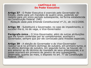 CAPÍTULO III
Do Poder Executivo
Artigo 37 - O Poder Executivo é exercido pelo Governador do
Estado, eleito para um mandato de quatro anos, podendo ser
reeleito para um único período subseqüente, na forma estabelecida
na Constituição Federal. (NR)
- Redação dada pela Emenda Constitucional nº 21, de 14/2/2006.
Artigo 38 - Substituirá o Governador, no caso de impedimento, e
suceder-lhe-á, no de vaga, o Vice-Governador.
Parágrafo único - O Vice-Governador, além de outras atribuições
que lhe forem conferidas por lei complementar, auxiliará o
Governador, sempre que por ele convocado para missões especiais.
Artigo 39 - A eleição do Governador e do Vice-Governador
realizar-se-á no primeiro domingo de outubro, em primeiro turno, e
no último domingo de outubro, em segundo turno, se houver, do
ano anterior ao do término do mandato de seus antecessores, e a
posse ocorrerá em primeiro de janeiro do ano subseqüente,
observado, quanto ao mais, o disposto no art. 77 da Constituição
Federal. (NR)
 