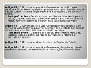 Artigo 43 - O Governador e o Vice-Governador tomarão posse
perante a Assembléia Legislativa, prestando compromisso de cumprir
e fazer cumprir a Constituição Federal e a do Estado e de observar
as leis.
 Parágrafo único - Se, decorridos dez dias da data fixada para a
posse, o Governador ou o Vice-Governador, salvo motivo de força
maior, não tiver assumido o cargo, este será declarado vago.
Artigo 44 - O Governador e o Vice-Governador não poderão, sem
licença da Assembléia Legislativa, ausentar-se do Estado por período
superior a quinze dias, sob pena de perda do cargo.
 Parágrafo único - O pedido de licença, amplamente motivado,
indicará, especialmente, as razões da viagem, o roteiro e a
previsão de gastos.
Artigo 45 - O Governador deverá residir na Capital do Estado.
Artigo 46 - O Governador e o Vice-Governador deverão, no ato da
posse e no término do mandato, fazer declaração pública de bens.
 