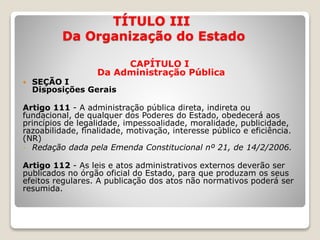 TÍTULO III
Da Organização do Estado
CAPÍTULO I
Da Administração Pública
 SEÇÃO I
Disposições Gerais
Artigo 111 - A administração pública direta, indireta ou
fundacional, de qualquer dos Poderes do Estado, obedecerá aos
princípios de legalidade, impessoalidade, moralidade, publicidade,
razoabilidade, finalidade, motivação, interesse público e eficiência.
(NR)
- Redação dada pela Emenda Constitucional nº 21, de 14/2/2006.
Artigo 112 - As leis e atos administrativos externos deverão ser
publicados no órgão oficial do Estado, para que produzam os seus
efeitos regulares. A publicação dos atos não normativos poderá ser
resumida.
 