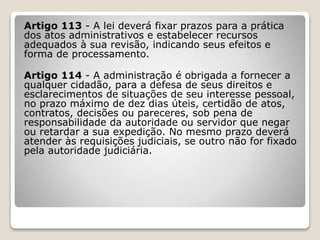 Artigo 113 - A lei deverá fixar prazos para a prática
dos atos administrativos e estabelecer recursos
adequados à sua revisão, indicando seus efeitos e
forma de processamento.
Artigo 114 - A administração é obrigada a fornecer a
qualquer cidadão, para a defesa de seus direitos e
esclarecimentos de situações de seu interesse pessoal,
no prazo máximo de dez dias úteis, certidão de atos,
contratos, decisões ou pareceres, sob pena de
responsabilidade da autoridade ou servidor que negar
ou retardar a sua expedição. No mesmo prazo deverá
atender às requisições judiciais, se outro não for fixado
pela autoridade judiciária.
 